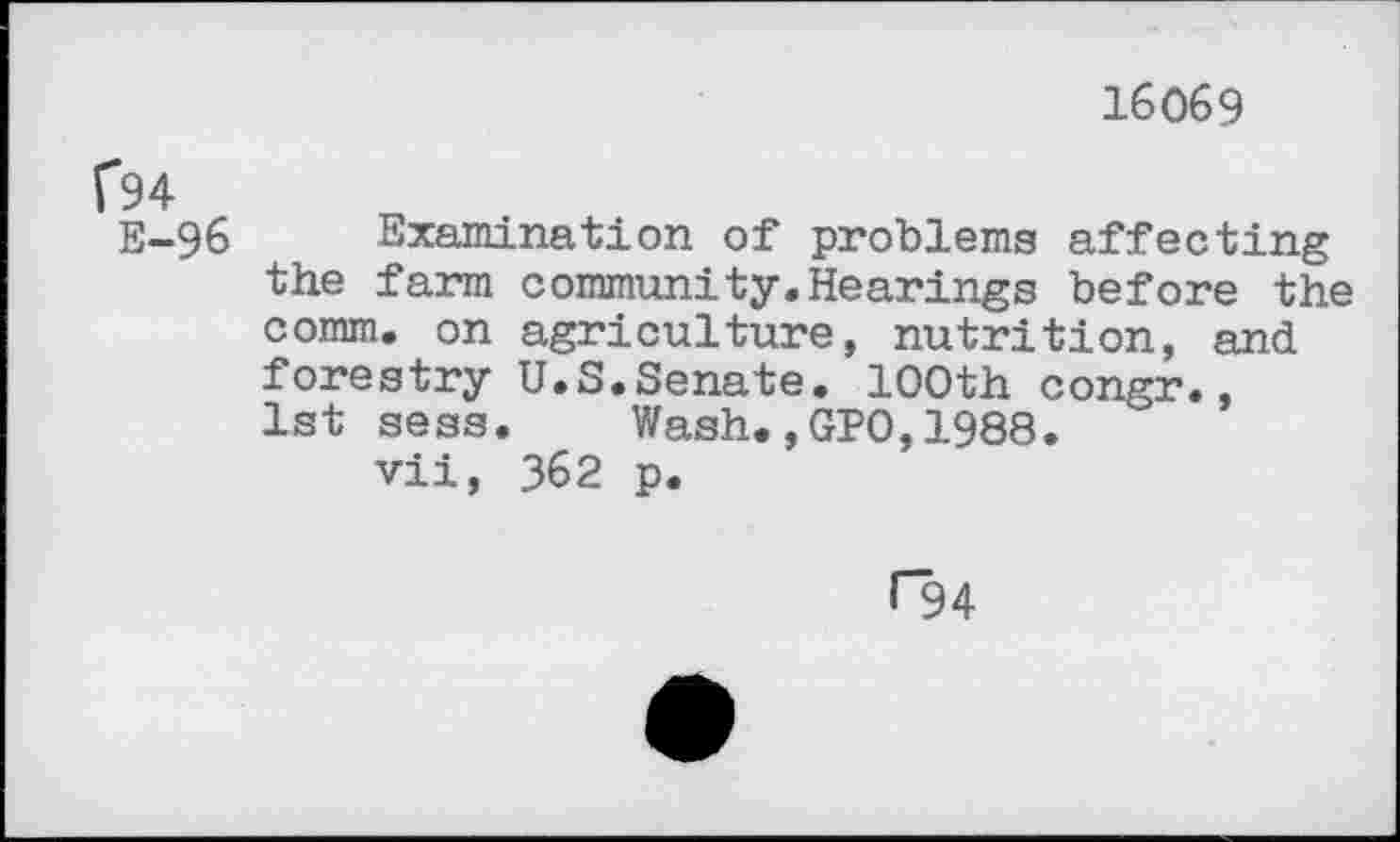 ﻿16069
Î94
E-96 Examination of problems affecting the farm community.Hearings before the comm, on agriculture, nutrition, and forestry U.S.Senate. 100th congr., 1st sess. Wash.,GPO,1988.
vii, 362 p.
C94